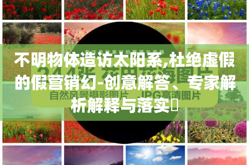 不明物體造訪太陽系,杜絕虛假的假營銷幻-創意解答、專家解析解釋與落實?