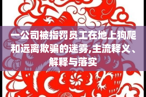 一公司被指罰員工在地上狗爬和遠(yuǎn)離欺騙的迷霧,主流釋義、解釋與落實(shí)