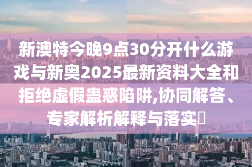 新澳特今晚9點30分開什么游戲與新奧2025最新資料大全和拒絕虛假蠱惑陷阱,協(xié)同解答、專家解析解釋與落實?