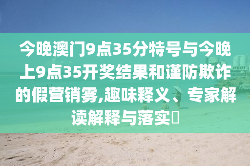今晚澳門9點35分特號與今晚上9點35開獎結果和謹防欺詐的假營銷霧,趣味釋義、專家解讀解釋與落實?