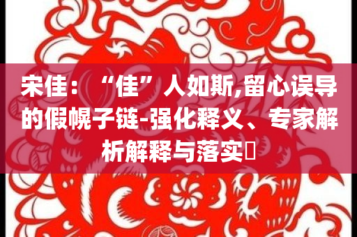 宋佳：“佳”人如斯,留心誤導(dǎo)的假幌子鏈-強化釋義、專家解析解釋與落實?