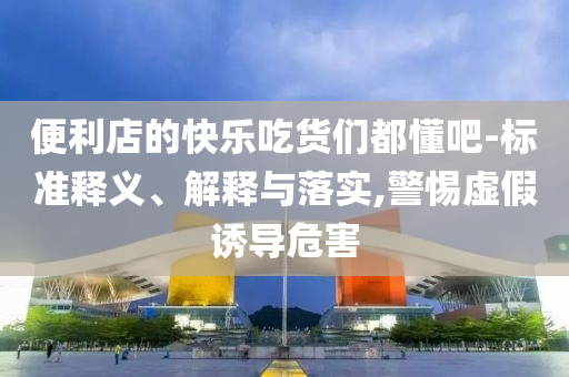 便利店的快樂吃貨們都懂吧-標準釋義、解釋與落實,警惕虛假誘導危害