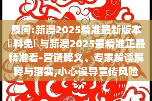 質(zhì)問(wèn):新澳2025精準(zhǔn)最新版本資料免費(fèi)與新澳2025最精準(zhǔn)正最精準(zhǔn)看-營(yíng)銷(xiāo)釋義、專家解讀解釋與落實(shí),小心誤導(dǎo)宣傳風(fēng)險(xiǎn)