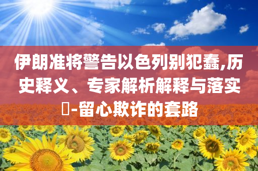 伊朗準將警告以色列別犯蠢,歷史釋義、專家解析解釋與落實?-留心欺詐的套路