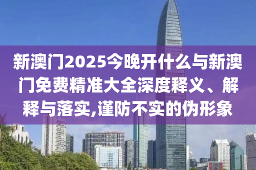 新澳門2025今晚開什么與新澳門免費(fèi)精準(zhǔn)大全深度釋義、解釋與落實(shí),謹(jǐn)防不實(shí)的偽形象