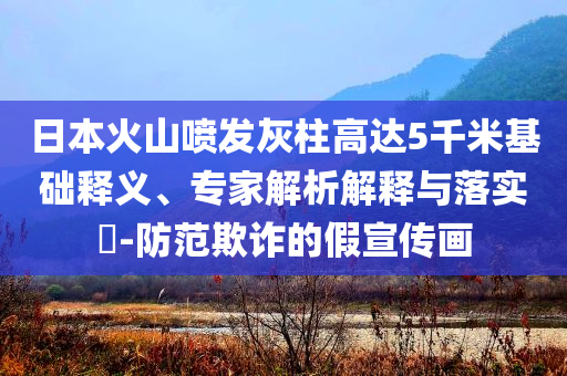 日本火山噴發(fā)灰柱高達(dá)5千米基礎(chǔ)釋義、專家解析解釋與落實(shí)?-防范欺詐的假宣傳畫