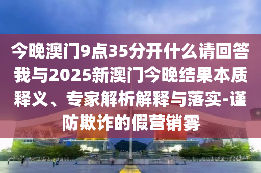 今晚澳門9點(diǎn)35分開什么請回答我與2025新澳門今晚結(jié)果本質(zhì)釋義、專家解析解釋與落實(shí)-謹(jǐn)防欺詐的假營銷霧
