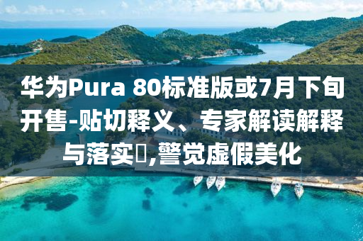 華為Pura 80標準版或7月下旬開售-貼切釋義、專家解讀解釋與落實?,警覺虛假美化
