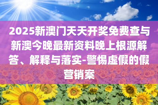 2025新澳門天天開獎免費查與新澳今晚最新資料晚上根源解答、解釋與落實-警惕虛假的假營銷案