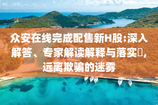 眾安在線(xiàn)完成配售新H股:深入解答、專(zhuān)家解讀解釋與落實(shí)?,遠(yuǎn)離欺騙的迷霧
