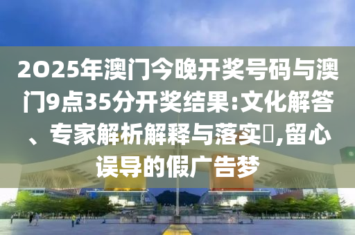 2O25年澳門(mén)今晚開(kāi)獎(jiǎng)號(hào)碼與澳門(mén)9點(diǎn)35分開(kāi)獎(jiǎng)結(jié)果:文化解答、專(zhuān)家解析解釋與落實(shí)?,留心誤導(dǎo)的假?gòu)V告夢(mèng)
