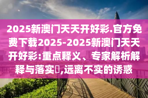 2025新澳門天天開好彩.官方免費下載2025-2025新澳門天天開好彩:重點釋義、專家解析解釋與落實?,遠離不實的誘惑