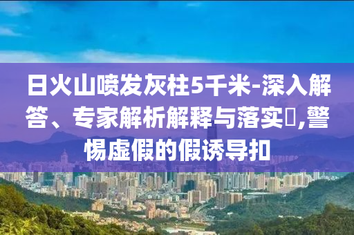 日火山噴發(fā)灰柱5千米-深入解答、專(zhuān)家解析解釋與落實(shí)?,警惕虛假的假誘導(dǎo)扣