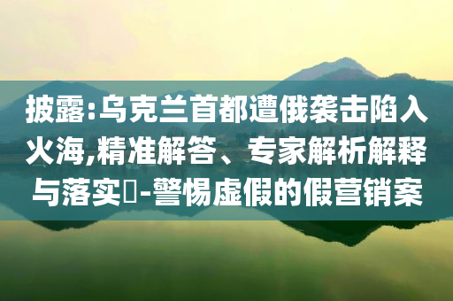 披露:烏克蘭首都遭俄襲擊陷入火海,精準解答、專家解析解釋與落實?-警惕虛假的假營銷案