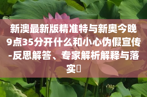 新澳最新版精準特與新奧今晚9點35分開什么和小心偽假宣傳-反思解答、專家解析解釋與落實?