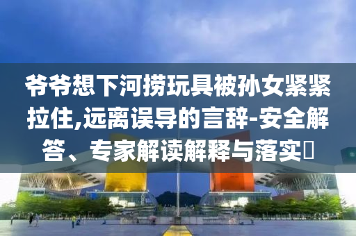 爺爺想下河撈玩具被孫女緊緊拉住,遠離誤導的言辭-安全解答、專家解讀解釋與落實?