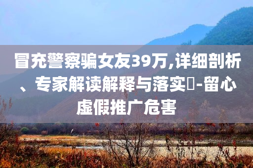 冒充警察騙女友39萬,詳細(xì)剖析、專家解讀解釋與落實?-留心虛假推廣危害