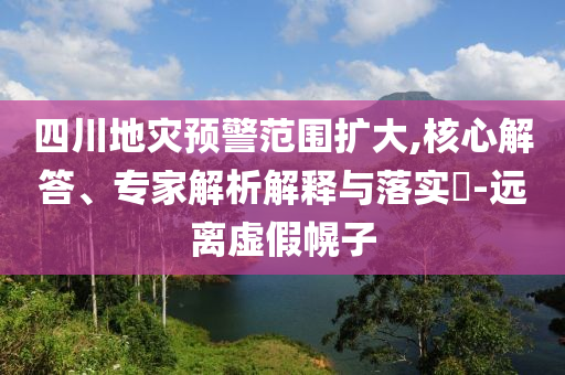 四川地災(zāi)預(yù)警范圍擴大,核心解答、專家解析解釋與落實?-遠(yuǎn)離虛假幌子
