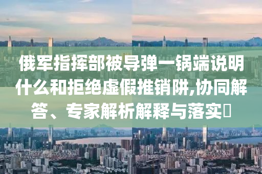 俄軍指揮部被導(dǎo)彈一鍋端說明什么和拒絕虛假推銷阱,協(xié)同解答、專家解析解釋與落實?