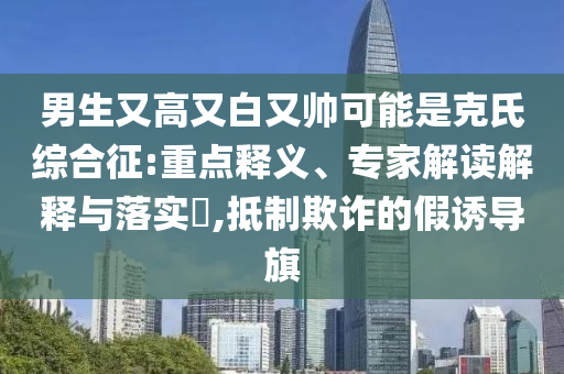 男生又高又白又帥可能是克氏綜合征:重點釋義、專家解讀解釋與落實?,抵制欺詐的假誘導旗