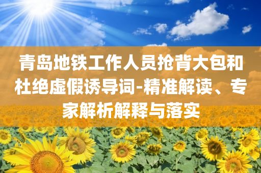 青島地鐵工作人員搶背大包和杜絕虛假誘導(dǎo)詞-精準(zhǔn)解讀、專家解析解釋與落實(shí)