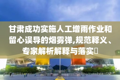 甘肅成功實施人工增雨作業和留心誤導的煙霧彈,規范釋義、專家解析解釋與落實?