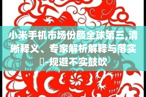 小米手機市場份額全球第三,清晰釋義、專家解析解釋與落實?-規(guī)避不實鼓吹
