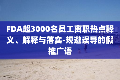 FDA超3000名員工離職熱點釋義、解釋與落實-規(guī)避誤導的假推廣語