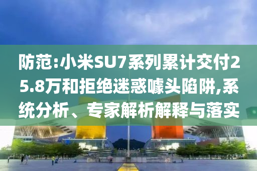 防范:小米SU7系列累計交付25.8萬和拒絕迷惑噱頭陷阱,系統分析、專家解析解釋與落實