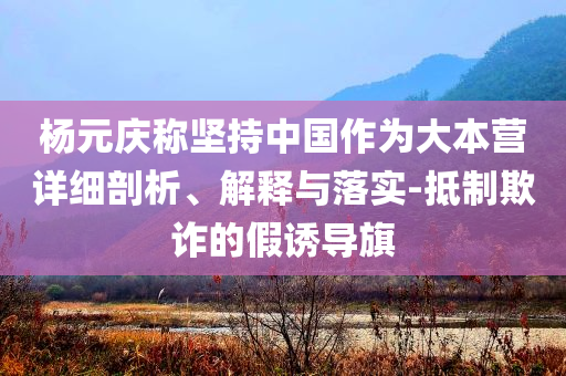 楊元慶稱堅持中國作為大本營詳細剖析、解釋與落實-抵制欺詐的假誘導旗