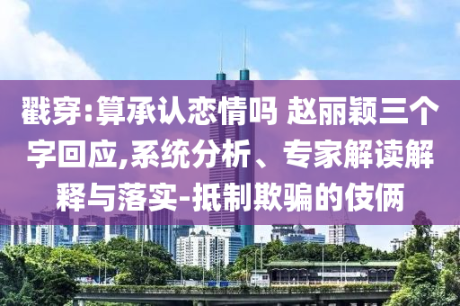 戳穿:算承認戀情嗎 趙麗穎三個字回應,系統分析、專家解讀解釋與落實-抵制欺騙的伎倆