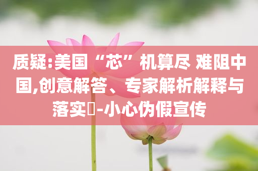 質疑:美國“芯”機算盡 難阻中國,創意解答、專家解析解釋與落實?-小心偽假宣傳