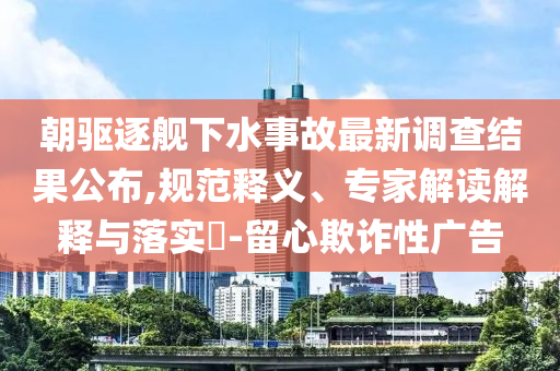 朝驅(qū)逐艦下水事故最新調(diào)查結(jié)果公布,規(guī)范釋義、專家解讀解釋與落實(shí)?-留心欺詐性廣告