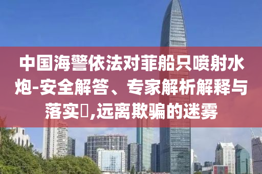 中國海警依法對(duì)菲船只噴射水炮-安全解答、專家解析解釋與落實(shí)?,遠(yuǎn)離欺騙的迷霧