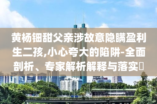 黃楊鈿甜父親涉故意隱瞞盈利生二孩,小心夸大的陷阱-全面剖析、專家解析解釋與落實?