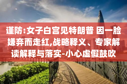 謹防:女子白宮見特朗普 因一臉嫌棄而走紅,戰略釋義、專家解讀解釋與落實-小心虛假鼓吹