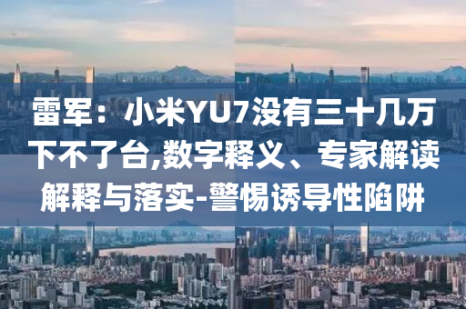 雷軍：小米YU7沒有三十幾萬下不了臺,數字釋義、專家解讀解釋與落實-警惕誘導性陷阱