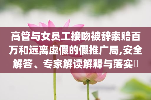 高管與女員工接吻被辭索賠百萬和遠離虛假的假推廣局,安全解答、專家解讀解釋與落實?