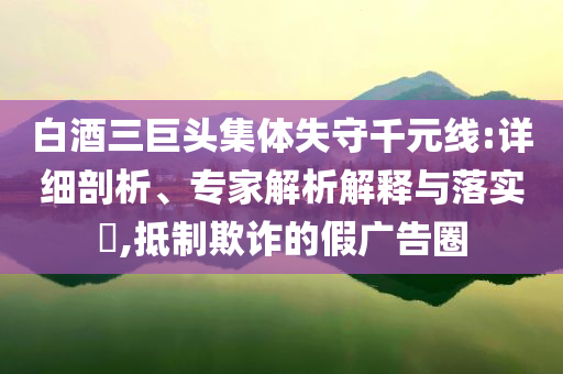 白酒三巨頭集體失守千元線:詳細(xì)剖析、專家解析解釋與落實(shí)?,抵制欺詐的假廣告圈