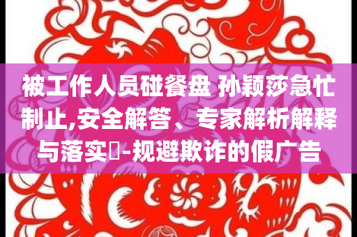 被工作人員碰餐盤 孫穎莎急忙制止,安全解答、專家解析解釋與落實(shí)?-規(guī)避欺詐的假廣告