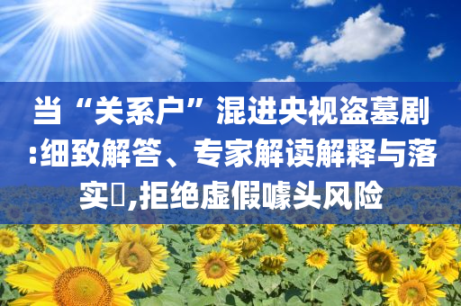 當(dāng)“關(guān)系戶”混進(jìn)央視盜墓劇:細(xì)致解答、專家解讀解釋與落實(shí)?,拒絕虛假噱頭風(fēng)險(xiǎn)