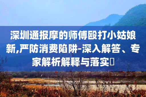 深圳通報(bào)摩的師傅毆打小姑娘新,嚴(yán)防消費(fèi)陷阱-深入解答、專家解析解釋與落實(shí)?