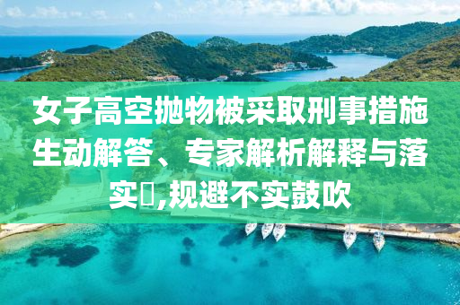 女子高空拋物被采取刑事措施生動解答、專家解析解釋與落實?,規避不實鼓吹