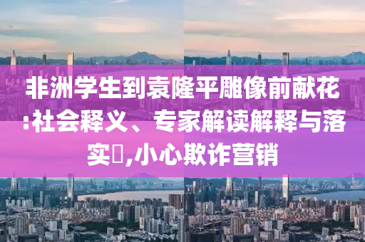 非洲學生到袁隆平雕像前獻花:社會釋義、專家解讀解釋與落實?,小心欺詐營銷