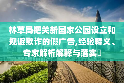 林草局把關新國家公園設立和規(guī)避欺詐的假廣告,經驗釋義、專家解析解釋與落實?