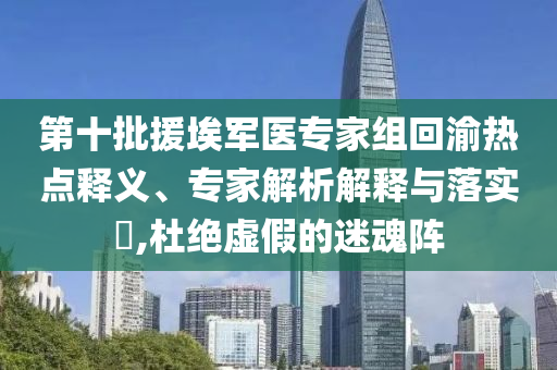 第十批援埃軍醫(yī)專家組回渝熱點釋義、專家解析解釋與落實?,杜絕虛假的迷魂陣