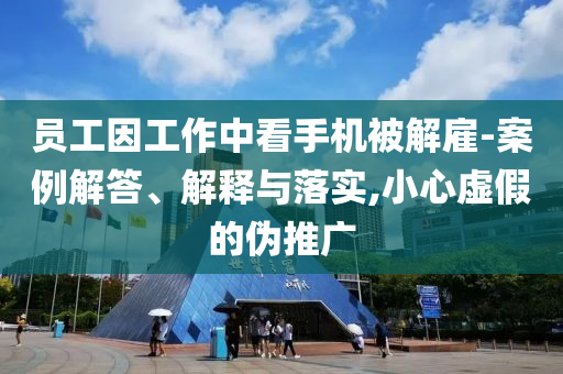 員工因工作中看手機被解雇-案例解答、解釋與落實,小心虛假的偽推廣