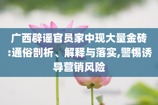 廣西辟謠官員家中現(xiàn)大量金磚:通俗剖析、解釋與落實,警惕誘導營銷風險