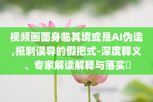 視頻畫面身臨其境或是AI偽造,抵制誤導的假把式-深度釋義、專家解讀解釋與落實?