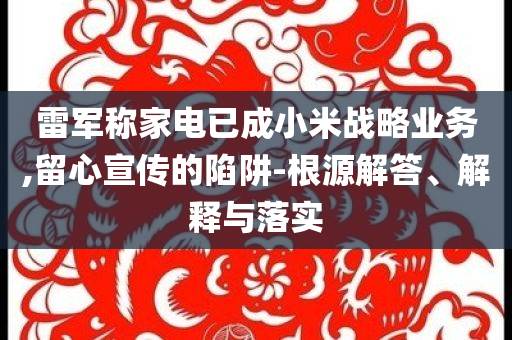 雷軍稱家電已成小米戰(zhàn)略業(yè)務,留心宣傳的陷阱-根源解答、解釋與落實